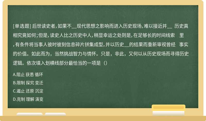 后世读史者，如果不__现代思想之影响而进入历史现场，难以接近并__ 历史真相究竟如何；但是，读史人比之历史中人，稍显幸运之处则是，在足够长的时间线索 里，有条件将当事人彼时彼刻信息碎片拼集成型，并以历史__的结果而重新审视曾经 事实的价值。如此而为，当然挑战智力与情怀。只是，非此，又何以从历史现场而寻得历史 逻辑。依次填入划横线部分最恰当的一项是（）