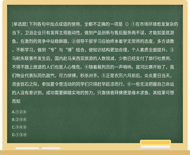 下列各句中加点成语的使用，全都不正确的一项是（）①在市场环境愈发复杂的当下，卫浴企业只有发挥主观能动性，做到产品创新与售后服务两不误，才能如釜底游鱼，在激烈的竞争中站稳脚跟。②领导干部学习应始终本着学无常师的态度，多方请教，不断学习，做到“专”与“博”结合，使知识结构更加合理，个人素质全面提升。③马航失联事件发生后，国内赴马来西亚旅游的人数锐减，少数已经支付了旅行社费用、不得不踏上旅途的人们也是人心惟危。④随着裁判员的一声哨响，拔河比赛开始了，我们物业代表队同仇敌忾，尽力拼搏，秒杀对手。⑤正是农历六月前后，炎炎夏日当天，流金铄石之际，参加夏令营活动的同学们只得赶早趁凉而行。⑥一些无法把握自己命运的人没有意识到，成功需要脚踏实地的努力，只靠烧香拜佛便是缘木求鱼，其结果可想而知