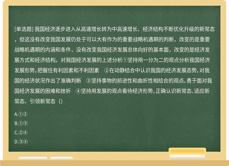 我国经济逐步进入从高速增长转为中高速增长、经济结构不断优化升级的新常态，但这没有改变我国发展仍处于可以大有作为的重要战略机遇期的判断，改变的是重要战略机遇期的内涵和条件，没有改变我国经济发展总体向好的基本面，改变的是经济发展方式和经济结构。对我国经济发展的上述分析①坚持用一分为二的观点分析我国经济发展形势，把握住有利因素和不利因素 ②在动静结合中认识我国的经济发展态势，对我国的经济状况作出了准确判断 ③坚持事物的前进性和曲折性相结合的观点，勇于面对我国经济发展的困难和挫折 ④坚持用发展的观点看待经济形势，正确认识新常态、适应新常态、引领新常态（）