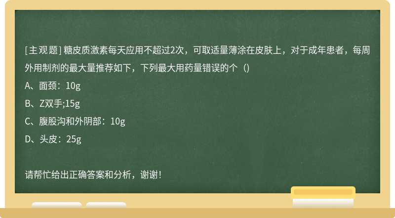 糖皮质激素每天应用不超过2次，可取适量薄涂在皮肤上，对于成年患者，每周外用制剂的最大量推荐如下，下列最大用药量错误的个（)