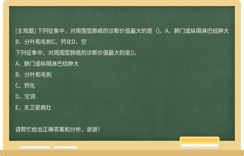 下列征象中，对周围型肺癌的诊断价值最大的是（)。A、肺门或纵隔淋巴结肿大B、分叶和毛刺C、钙化D、空