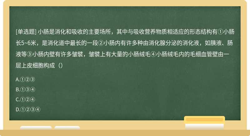 小肠是消化和吸收的主要场所，其中与吸收营养物质相适应的形态结构有①小肠长5~6米，是消化道中最长的一段②小肠内有许多种由消化腺分泌的消化液，如胰液、肠液等③小肠内壁有许多皱襞，皱襞上有大量的小肠绒毛④小肠绒毛内的毛细血管壁由一层上皮细胞构成（）