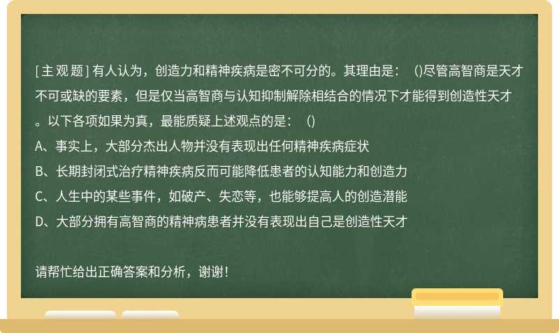 有人认为，创造力和精神疾病是密不可分的。其理由是：（)尽管高智商是天才不可或缺的要素，但是仅当高智商与认知抑制解除相结合的情况下才能得到创造性天才。以下各项如果为真，最能质疑上述观点的是：（)