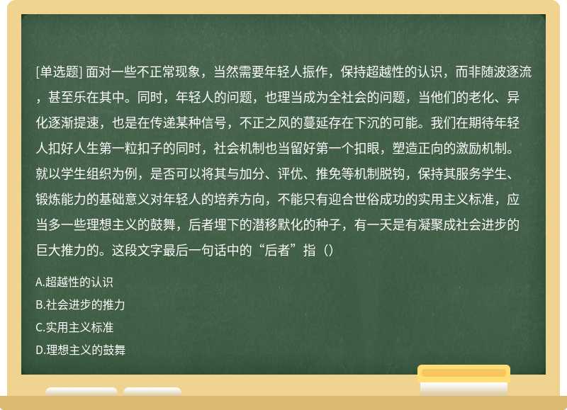 面对一些不正常现象，当然需要年轻人振作，保持超越性的认识，而非随波逐流，甚至乐在其中。同时，年轻人的问题，也理当成为全社会的问题，当他们的老化、异化逐渐提速，也是在传递某种信号，不正之风的蔓延存在下沉的可能。我们在期待年轻人扣好人生第一粒扣子的同时，社会机制也当留好第一个扣眼，塑造正向的激励机制。就以学生组织为例，是否可以将其与加分、评优、推免等机制脱钩，保持其服务学生、锻炼能力的基础意义对年轻人的培养方向，不能只有迎合世俗成功的实用主义标准，应当多一些理想主义的鼓舞，后者埋下的潜移默化的种子，有一天是有凝聚成社会进步的巨大推力的。这段文字最后一句话中的“后者”指（）