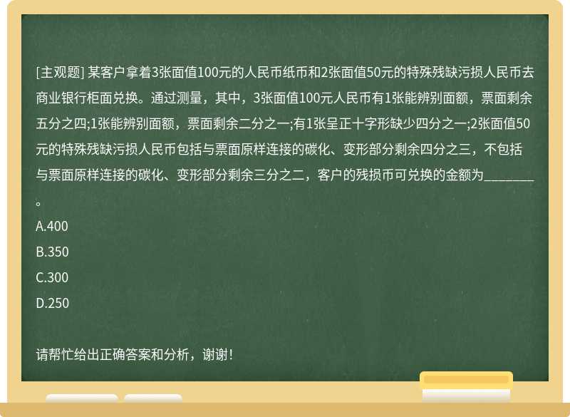 某客户拿着3张面值100元的人民币纸币和2张面值50元的特殊残缺污损人民币去商业银行柜面兑换。通