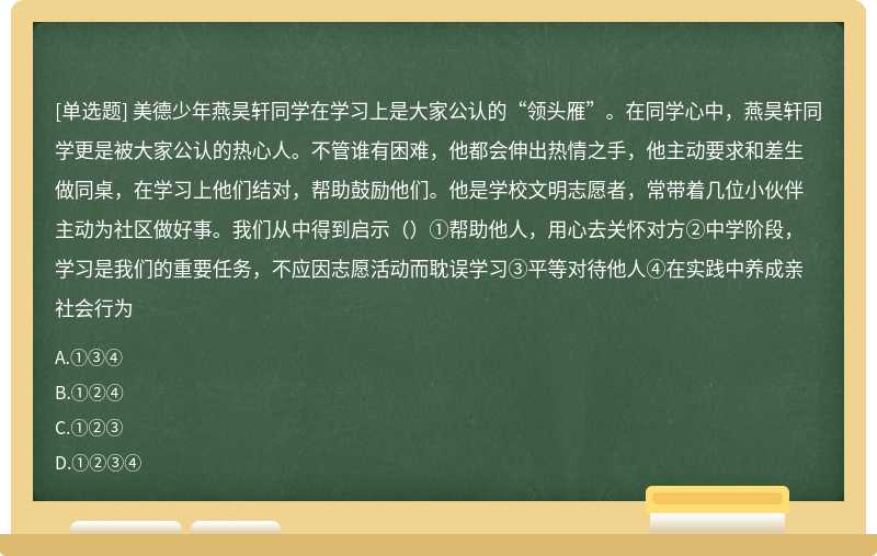 美德少年燕昊轩同学在学习上是大家公认的“领头雁”。在同学心中，燕昊轩同学更是被大家公认的热心人。不管谁有困难，他都会伸出热情之手，他主动要求和差生做同桌，在学习上他们结对，帮助鼓励他们。他是学校文明志愿者，常带着几位小伙伴主动为社区做好事。我们从中得到启示（）①帮助他人，用心去关怀对方②中学阶段，学习是我们的重要任务，不应因志愿活动而耽误学习③平等对待他人④在实践中养成亲社会行为