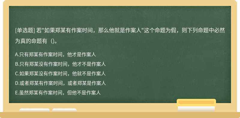 若"如果郑某有作案时间，那么他就是作案人"这个命题为假，则下列命题中必然为真的命题有（)。