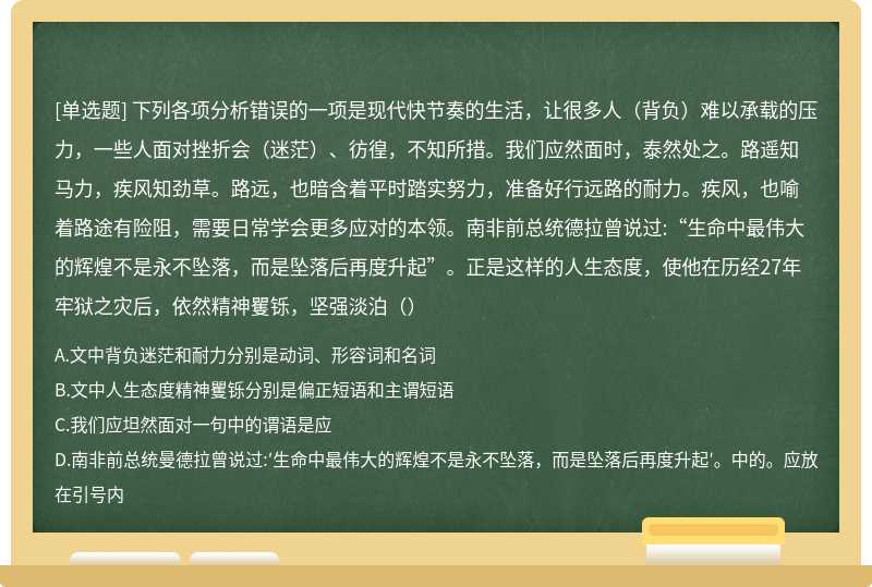 下列各项分析错误的一项是现代快节奏的生活，让很多人（背负）难以承载的压力，一些人面对挫折会（迷茫）、彷徨，不知所措。我们应然面时，泰然处之。路遥知马力，疾风知劲草。路远，也暗含着平时踏实努力，准备好行远路的耐力。疾风，也喻着路途有险阻，需要日常学会更多应对的本领。南非前总统德拉曾说过:“生命中最伟大的辉煌不是永不坠落，而是坠落后再度升起”。正是这样的人生态度，使他在历经27年牢狱之灾后，依然精神矍铄，坚强淡泊（）