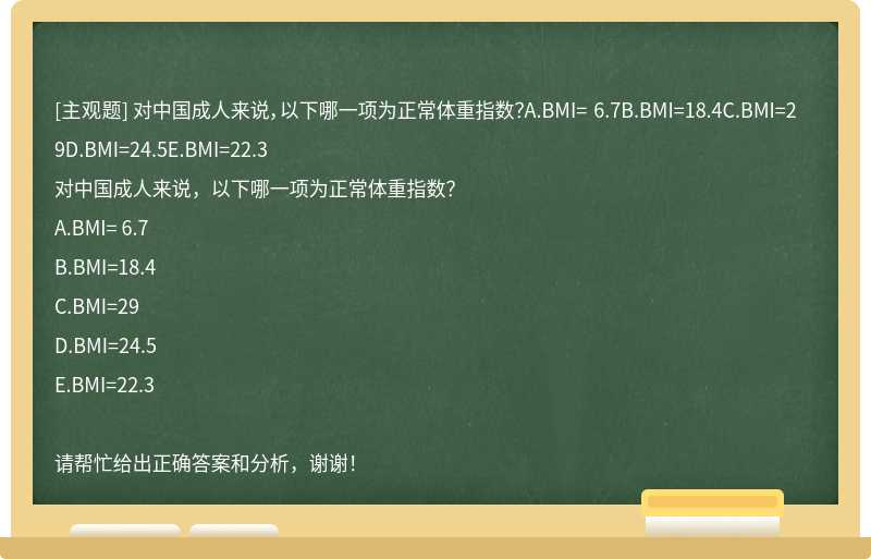 对中国成人来说，以下哪一项为正常体重指数？A.BMI= 6.7B.BMI=18.4C.BMI=29D.BMI=24.5E.BMI=22.3