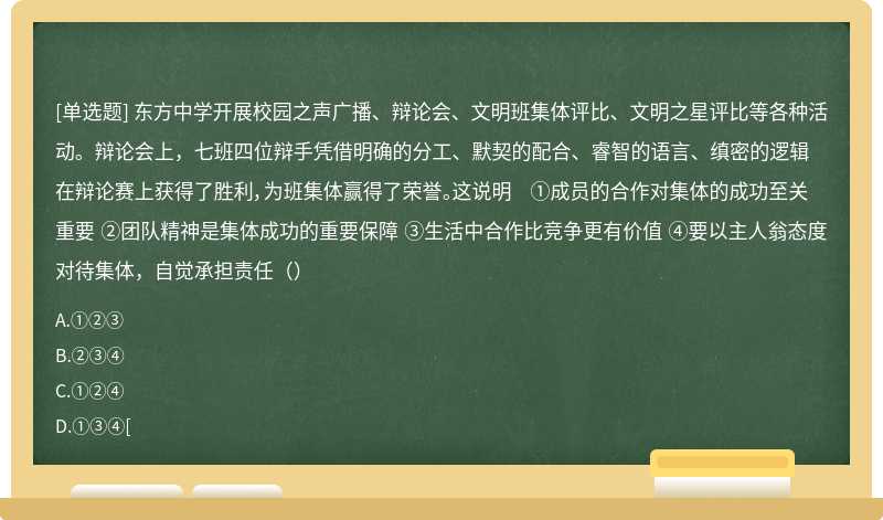 东方中学开展校园之声广播、辩论会、文明班集体评比、文明之星评比等各种活动。辩论会上，七班四位辩手凭借明确的分工、默契的配合、睿智的语言、缜密的逻辑在辩论赛上获得了胜利，为班集体赢得了荣誉。这说明 ①成员的合作对集体的成功至关重要 ②团队精神是集体成功的重要保障 ③生活中合作比竞争更有价值 ④要以主人翁态度对待集体，自觉承担责任（）