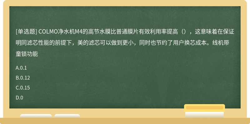 COLMO净水机M4的高节水膜比普通膜片有效利用率提高（），这意味着在保证明同滤芯性能的前提下，美的滤芯可以做到更小，同时也节约了用户换芯成本。线机带童锁功能