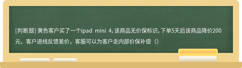 黄色客户买了一个ipad mini 4，该商品无价保标识，下单5天后该商品降价200元，客户进线反馈差价，客服可以为客户走内部价保补偿（）