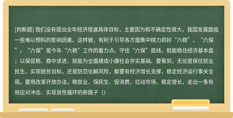 我们没有提出全年经济增速具体目标，主要因为和不确定性很大，我国发展面临一些难以预料的影响因素。这样做，有利于引导各方面集中精力抓好“六稳”、“六保”。“六保”是今年“六稳”工作的着力点。守住“六保”底线，就能稳住经济基本盘；以保促稳、稳中求进，就能为全面建成小康社会夯实基础。要看到，无论是保住就业民生、实现脱贫目标，还是防范化解风险，都要有经济增长支撑，稳定经济运行事关全局。要用改革开放办法，稳就业、保民生、促消费，拉动市场、稳定增长，走出一条有效应对冲击、实现良性循环的新路子（）