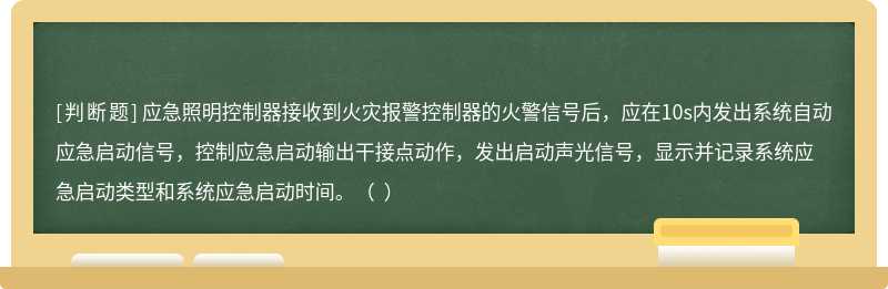 应急照明控制器接收到火灾报警控制器的火警信号后，应在10s内发出系统自动应急启动信号，控制应急启动输出干接点动作，发出启动声光信号，显示并记录系统应急启动类型和系统应急启动时间。（  ）