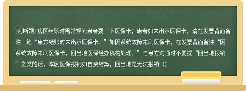 病区结账时需常规问患者要一下医保卡；患者如未出示医保卡，请在发票背面备注一笔“患方结账时未出示医保卡。”如因系统故障未刷医保卡，在发票背面备注“因系统故障未刷医保卡，回当地医保经办机构处理。”与患方沟通时不要提“回当地报销”之类的话，本因医保报销如自费结算，回当地是无法报销（）