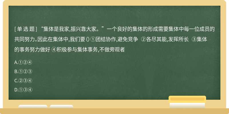 “集体是我家,振兴靠大家。”一个良好的集体的形成需要集体中每一位成员的共同努力。因此在集体中,我们要（）①团结协作,避免竞争 ②各尽其能,发挥所长 ③集体的事务努力做好 ④积极参与集体事务,不做旁观者