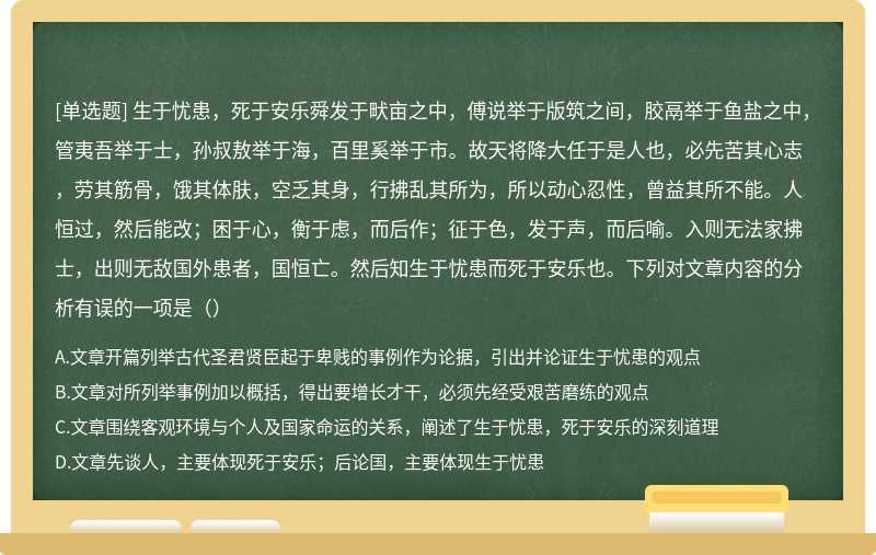 生于忧患，死于安乐舜发于畎亩之中，傅说举于版筑之间，胶鬲举于鱼盐之中，管夷吾举于士，孙叔敖举于海，百里奚举于市。故天将降大任于是人也，必先苦其心志，劳其筋骨，饿其体肤，空乏其身，行拂乱其所为，所以动心忍性，曾益其所不能。人恒过，然后能改；困于心，衡于虑，而后作；征于色，发于声，而后喻。入则无法家拂士，出则无敌国外患者，国恒亡。然后知生于忧患而死于安乐也。下列对文章内容的分析有误的一项是（）