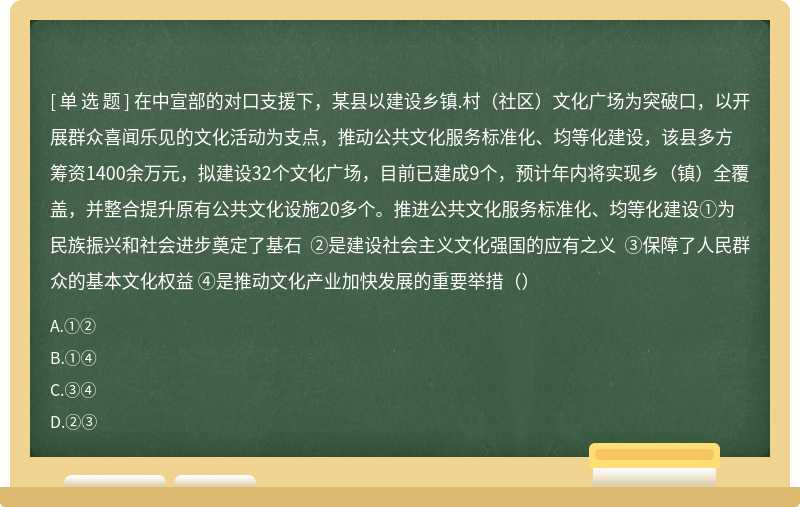 在中宣部的对口支援下，某县以建设乡镇.村（社区）文化广场为突破口，以开展群众喜闻乐见的文化活动为支点，推动公共文化服务标准化、均等化建设，该县多方筹资1400余万元，拟建设32个文化广场，目前已建成9个，预计年内将实现乡（镇）全覆盖，并整合提升原有公共文化设施20多个。推进公共文化服务标准化、均等化建设①为民族振兴和社会进步奠定了基石 ②是建设社会主义文化强国的应有之义 ③保障了人民群众的基本文化权益 ④是推动文化产业加快发展的重要举措（）