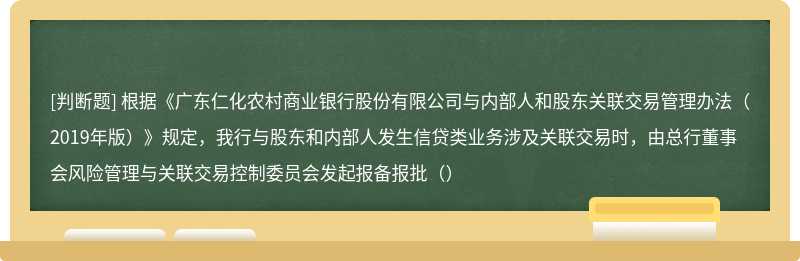 根据《广东仁化农村商业银行股份有限公司与内部人和股东关联交易管理办法（2019年版）》规定，我行与股东和内部人发生信贷类业务涉及关联交易时，由总行董事会风险管理与关联交易控制委员会发起报备报批（）