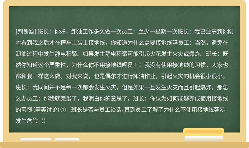 班长：你好，卸油工作多久做一次员工：至少一星期一次班长：我已注意到你刚才看到我之后才在槽车上装上接地线，你知道为什么需要接地线吗员工：当然，避免在卸油过程中发生静电积聚。如果发生静电积聚可能引起火花发生火灾或爆炸。班长：既然你知道这个严重性，为什么你不用接地线呢员工：我没有使用接地线的习惯，大家也都和我一样这么做。对我来说，也是偶尔才进行卸油作业，引起火灾的机会很小很小。班长：我同间并不是每一次都会发生火灾，但是如果一旦发生火灾而且引起爆炸，那怎么办员工：那我就完蛋了，我明白你的意思了。班长：你认为如何能够养成使用接地线的习惯（等等讨论）① 班长是否与员工谈话，直到员工了解了为什么不使用接地线容易发生危险（）