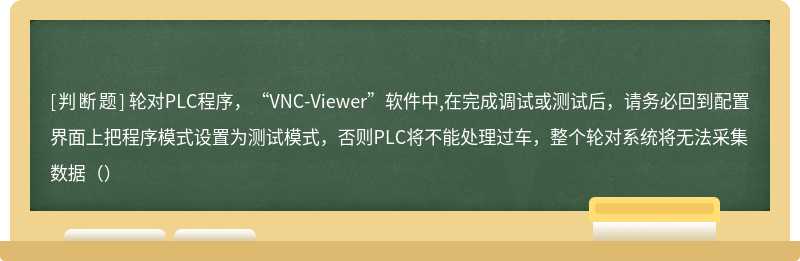 轮对PLC程序，“VNC-Viewer”软件中,在完成调试或测试后，请务必回到配置界面上把程序模式设置为测试模式，否则PLC将不能处理过车，整个轮对系统将无法采集数据（）