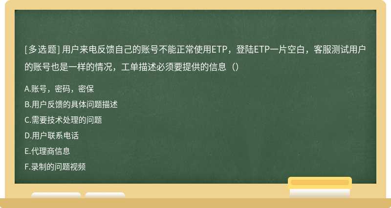 用户来电反馈自己的账号不能正常使用ETP，登陆ETP一片空白，客服测试用户的账号也是一样的情况，工单描述必须要提供的信息（）