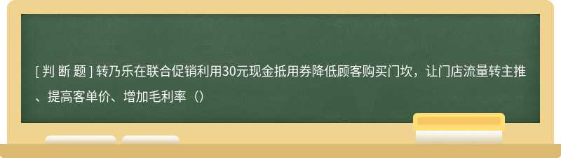 转乃乐在联合促销利用30元现金抵用券降低顾客购买门坎，让门店流量转主推、提高客单价、增加毛利率（）