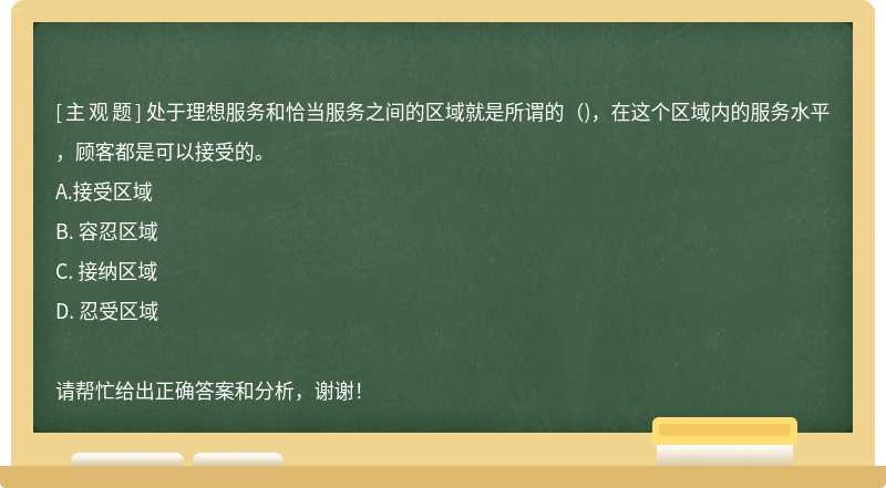 处于理想服务和恰当服务之间的区域就是所谓的（)，在这个区域内的服务水平，顾客都是可以接受的。