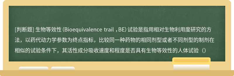 生物等效性（Bioequivalence trail ，BE）试验是指用相对生物利用度研究的方法，以药代动力学参数为终点指标，比较同一种药物的相同剂型或者不同剂型的制剂在相似的试验条件下，其活性成分吸收速度和程度是否具有生物等效性的人体试验（）