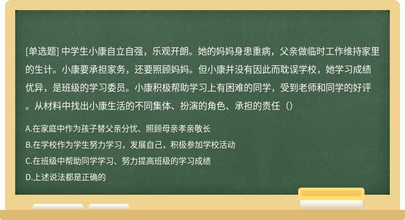 中学生小康自立自强，乐观开朗。她的妈妈身患重病，父亲做临时工作维持家里的生计。小康要承担家务，还要照顾妈妈。但小康并没有因此而耽误学校，她学习成绩优异，是班级的学习委员。小康积极帮助学习上有困难的同学，受到老师和同学的好评。从材料中找出小康生活的不同集体、扮演的角色、承担的责任（）