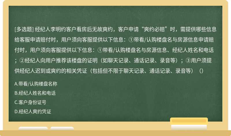 经纪人李明约客户看房后无故爽约，客户申请“爽约必赔”时，需提供哪些信息给客服申请赔付时，用户须向客服提供以下信息：①带看/认购楼盘名与房源信息申请赔付时，用户须向客服提供以下信息：①带看/认购楼盘名与房源信息、经纪人姓名和电话；②经纪人向用户推荐该楼盘的证明（如聊天记录、通话记录、录音等）；③用户须提供经纪人迟到或爽约的相关凭证（包括但不限于聊天记录、通话记录、录音等）（）