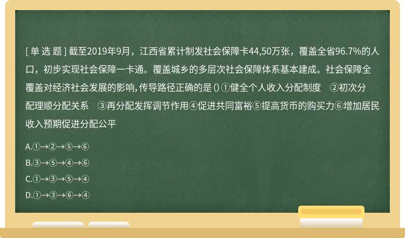 截至2019年9月，江西省累计制发社会保障卡44,50万张，覆盖全省96.7%的人口，初步实现社会保障一卡通。覆盖城乡的多层次社会保障体系基本建成。社会保障全覆盖对经济社会发展的影响，传导路径正确的是（）①健全个人收入分配制度 ②初次分配理顺分配关系 ③再分配发挥调节作用④促进共同富裕⑤提高货币的购买力⑥增加居民收入预期促进分配公平