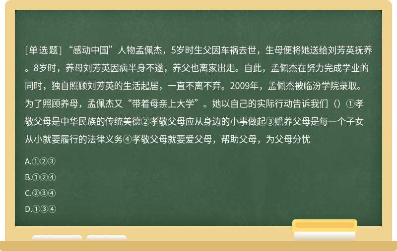 “感动中国”人物孟佩杰，5岁时生父因车祸去世，生母便将她送给刘芳英抚养。8岁时，养母刘芳英因病半身不遂，养父也离家出走。自此，孟佩杰在努力完成学业的同时，独自照顾刘芳英的生活起居，一直不离不弃。2009年，孟佩杰被临汾学院录取。为了照顾养母，孟佩杰又“带着母亲上大学”。她以自己的实际行动告诉我们（）①孝敬父母是中华民族的传统美德②孝敬父母应从身边的小事做起③赡养父母是每一个子女从小就要履行的法律义务④孝敬父母就要爱父母，帮助父母，为父母分忧