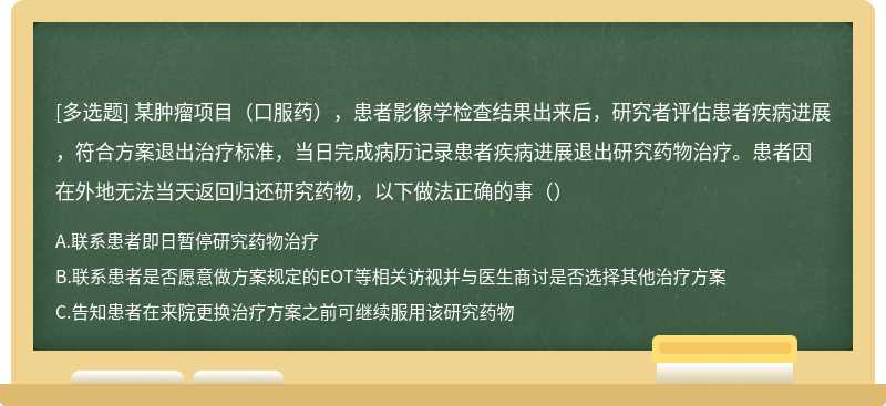 某肿瘤项目（口服药），患者影像学检查结果出来后，研究者评估患者疾病进展，符合方案退出治疗标准，当日完成病历记录患者疾病进展退出研究药物治疗。患者因在外地无法当天返回归还研究药物，以下做法正确的事（）