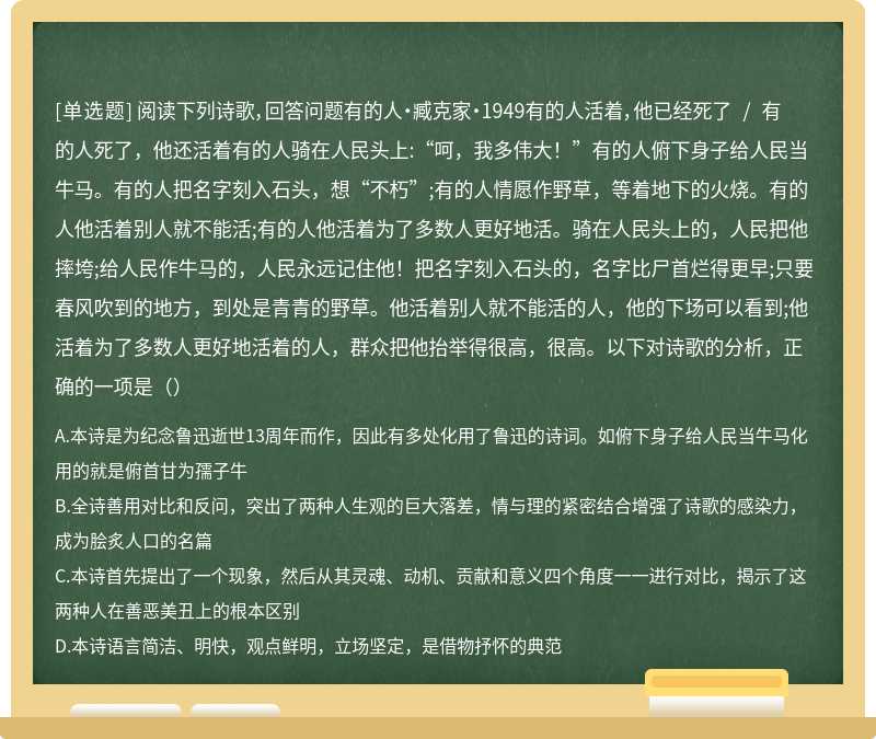 阅读下列诗歌，回答问题有的人·臧克家·1949有的人活着，他已经死了 / 有的人死了，他还活着有的人骑在人民头上:“呵，我多伟大！”有的人俯下身子给人民当牛马。有的人把名字刻入石头，想“不朽”;有的人情愿作野草，等着地下的火烧。有的人他活着别人就不能活;有的人他活着为了多数人更好地活。骑在人民头上的，人民把他摔垮;给人民作牛马的，人民永远记住他！把名字刻入石头的，名字比尸首烂得更早;只要春风吹到的地方，到处是青青的野草。他活着别人就不能活的人，他的下场可以看到;他活着为了多数人更好地活着的人，群众把他抬举得很高，很高。以下对诗歌的分析，正确的一项是（）