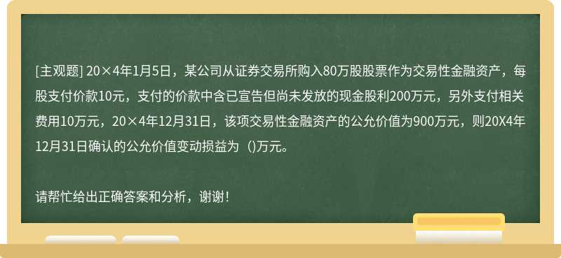 20×4年1月5日，某公司从证券交易所购入80万股股票作为交易性金融资产，每股支付价款10元，支付的价款中含已宣告但尚未发放的现金股利200万元，另外支付相关费用10万元，20×4年12月31日，该项交易性金融资产的公允价值为900万元，则20X4年12月31日确认的公允价值变动损益为（)万元。