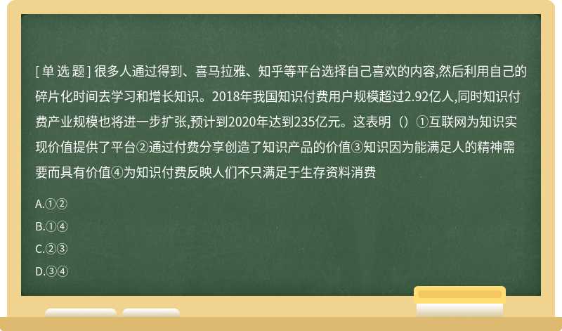 很多人通过得到、喜马拉雅、知乎等平台选择自己喜欢的内容,然后利用自己的碎片化时间去学习和增长知识。2018年我国知识付费用户规模超过2.92亿人,同时知识付费产业规模也将进一步扩张,预计到2020年达到235亿元。这表明（）①互联网为知识实现价值提供了平台②通过付费分享创造了知识产品的价值③知识因为能满足人的精神需要而具有价值④为知识付费反映人们不只满足于生存资料消费