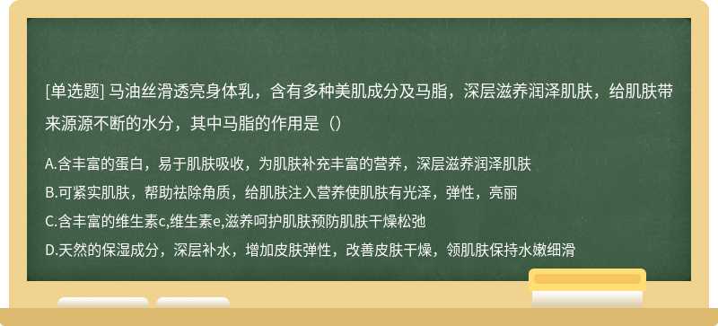 马油丝滑透亮身体乳，含有多种美肌成分及马脂，深层滋养润泽肌肤，给肌肤带来源源不断的水分，其中马脂的作用是（）