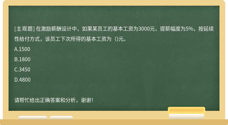 在激励薪酬设计中，如果某员工的基本工资为3000元，提薪幅度为5%，按延续性给付方式，该员工下次所得的基本工资为（)元。