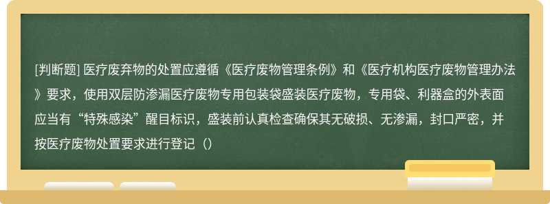 医疗废弃物的处置应遵循《医疗废物管理条例》和《医疗机构医疗废物管理办法》要求，使用双层防渗漏医疗废物专用包装袋盛装医疗废物，专用袋、利器盒的外表面应当有“特殊感染”醒目标识，盛装前认真检查确保其无破损、无渗漏，封口严密，并按医疗废物处置要求进行登记（）