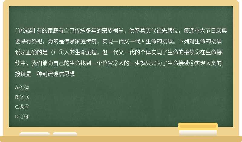 有的家庭有自己传承多年的宗族祠堂，供奉着历代祖先牌位，每逢重大节日庆典要举行祭祀，为的是传承家庭传统，实现一代又一代人生命的接续。下列对生命的接续说法正确的是（）①人的生命虽短，但一代又一代的个体实现了生命的接续②在生命接续中，我们能为自己的生命找到一个位置③人的一生就只是为了生命接续④实现人类的接续是一种封建迷信思想