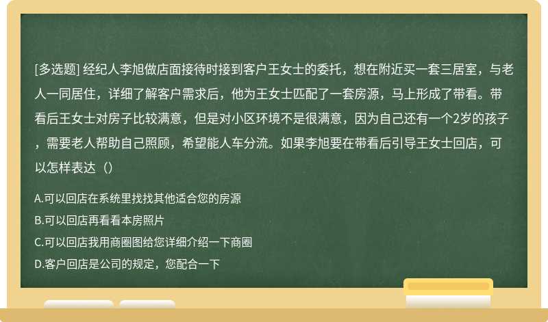 经纪人李旭做店面接待时接到客户王女士的委托，想在附近买一套三居室，与老人一同居住，详细了解客户需求后，他为王女士匹配了一套房源，马上形成了带看。带看后王女士对房子比较满意，但是对小区环境不是很满意，因为自己还有一个2岁的孩子，需要老人帮助自己照顾，希望能人车分流。如果李旭要在带看后引导王女士回店，可以怎样表达（）