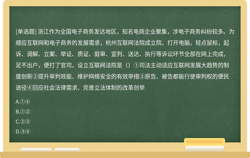 浙江作为全国电子商务发达地区，知名电商企业聚集，涉电子商务纠纷较多。为顺应互联网和电子商务的发展需求，杭州互联网法院成立院。打开电脑，轻点鼠标，起诉、调解、立案、举证、质证、庭审、宣判、送达、执行等诉讼环节全部在网上完成，足不出户，便打了官司。设立互联网法院是（）①司法主动适应互联网发展大趋势的制度创新②提升审判效能、维护网络安全的有效举措③原告、被告都能行使审判权的便民途径④回应社会法律需求、完善立法体制的改革创举