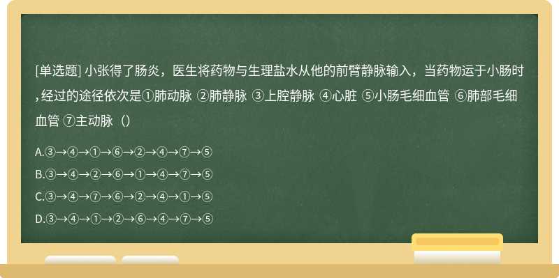 小张得了肠炎，医生将药物与生理盐水从他的前臂静脉输入，当药物运于小肠时，经过的途径依次是①肺动脉 ②肺静脉 ③上腔静脉 ④心脏 ⑤小肠毛细血管 ⑥肺部毛细血管 ⑦主动脉（）