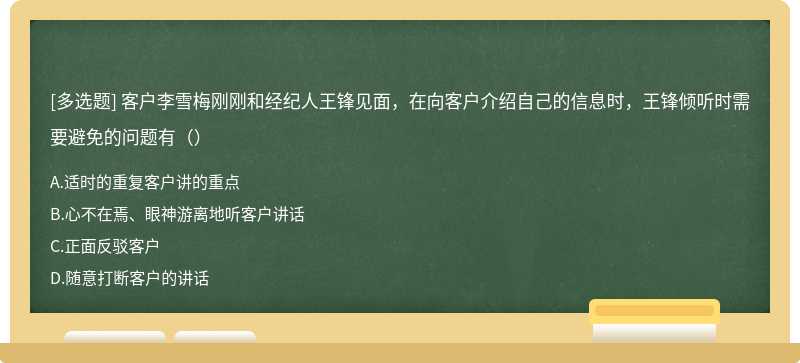 客户李雪梅刚刚和经纪人王锋见面，在向客户介绍自己的信息时，王锋倾听时需要避免的问题有（）