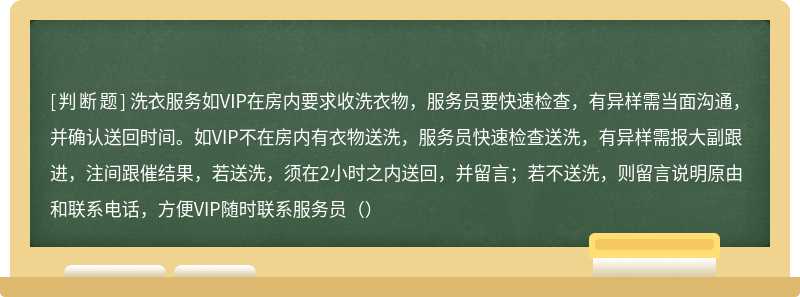 洗衣服务如VIP在房内要求收洗衣物，服务员要快速检查，有异样需当面沟通，并确认送回时间。如VIP不在房内有衣物送洗，服务员快速检查送洗，有异样需报大副跟进，注间跟催结果，若送洗，须在2小时之内送回，并留言；若不送洗，则留言说明原由和联系电话，方便VIP随时联系服务员（）