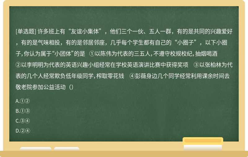 许多班上有“友谊小集体”，他们三个一伙、五人一群，有的是共同的兴趣爱好，有的是气味相投，有的是邻居邻座，几乎每个学生都有自己的“小圈子”，以下小圈子，你认为属于“小团体”的是 ①以陈伟为代表的三五人，不遵守校规校纪，抽烟喝酒 ②以李明明为代表的英语兴趣小组经常在学校英语演讲比赛中获得奖项 ③以张柏林为代表的几个人经常欺负低年级同学，榨取零花钱 ④彭薇身边几个同学经常利用课余时间去敬老院参加公益活动（）