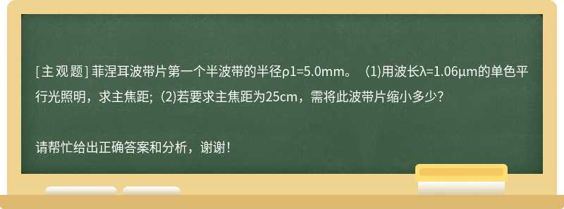 菲涅耳波带片第一个半波带的半径ρ1=5.0mm。（1)用波长λ=1.06μm的单色平行光照明，求主焦距;（2)若要求主焦距为25cm，需将此波带片缩小多少？