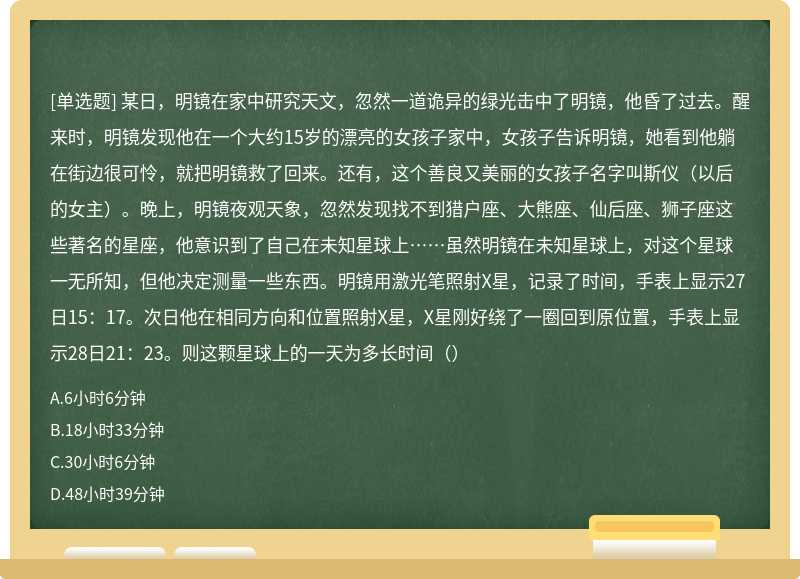 某日，明镜在家中研究天文，忽然一道诡异的绿光击中了明镜，他昏了过去。醒来时，明镜发现他在一个大约15岁的漂亮的女孩子家中，女孩子告诉明镜，她看到他躺在街边很可怜，就把明镜救了回来。还有，这个善良又美丽的女孩子名字叫斯仪（以后的女主）。晚上，明镜夜观天象，忽然发现找不到猎户座、大熊座、仙后座、狮子座这些著名的星座，他意识到了自己在未知星球上……虽然明镜在未知星球上，对这个星球一无所知，但他决定测量一些东西。明镜用激光笔照射X星，记录了时间，手表上显示27日15：17。次日他在相同方向和位置照射X星，X星刚好绕了一圈回到原位置，手表上显示28日21：23。则这颗星球上的一天为多长时间（）