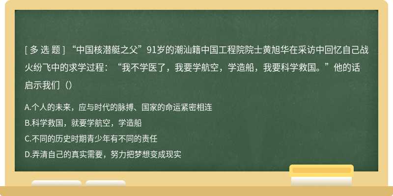 “中国核潜艇之父”91岁的潮汕籍中国工程院院士黄旭华在采访中回忆自己战火纷飞中的求学过程：“我不学医了，我要学航空，学造船，我要科学救国。”他的话启示我们（）